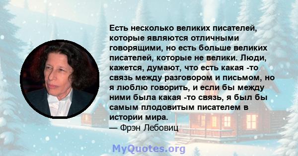 Есть несколько великих писателей, которые являются отличными говорящими, но есть больше великих писателей, которые не велики. Люди, кажется, думают, что есть какая -то связь между разговором и письмом, но я люблю