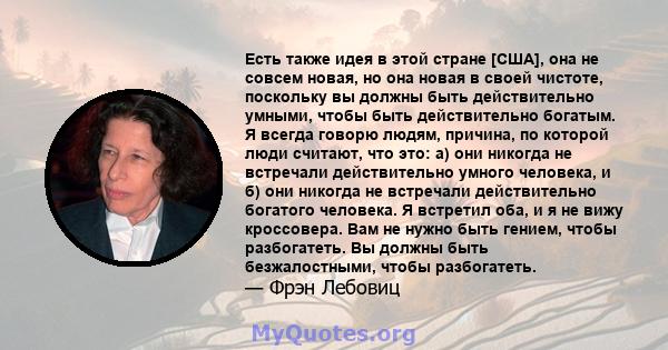 Есть также идея в этой стране [США], она не совсем новая, но она новая в своей чистоте, поскольку вы должны быть действительно умными, чтобы быть действительно богатым. Я всегда говорю людям, причина, по которой люди