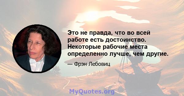 Это не правда, что во всей работе есть достоинство. Некоторые рабочие места определенно лучше, чем другие.