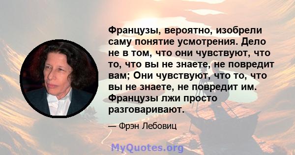 Французы, вероятно, изобрели саму понятие усмотрения. Дело не в том, что они чувствуют, что то, что вы не знаете, не повредит вам; Они чувствуют, что то, что вы не знаете, не повредит им. Французы лжи просто