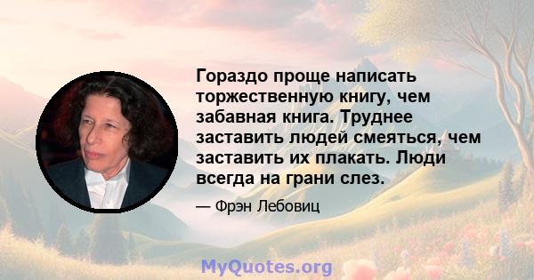 Гораздо проще написать торжественную книгу, чем забавная книга. Труднее заставить людей смеяться, чем заставить их плакать. Люди всегда на грани слез.