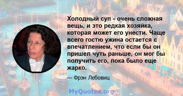 Холодный суп - очень сложная вещь, и это редкая хозяйка, которая может его унести. Чаще всего гостю ужина остается с впечатлением, что если бы он пришел чуть раньше, он мог бы получить его, пока было еще жарко.