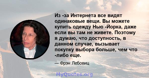 Из -за Интернета все видят одинаковые вещи. Вы можете купить одежду Нью -Йорка, даже если вы там не живете. Поэтому я думаю, что доступность, в данном случае, вызывает покупку выбора больше, чем что -либо еще.