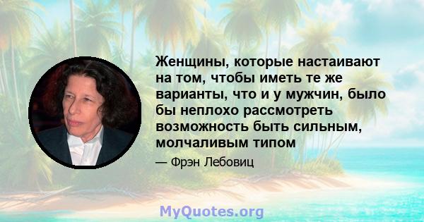 Женщины, которые настаивают на том, чтобы иметь те же варианты, что и у мужчин, было бы неплохо рассмотреть возможность быть сильным, молчаливым типом