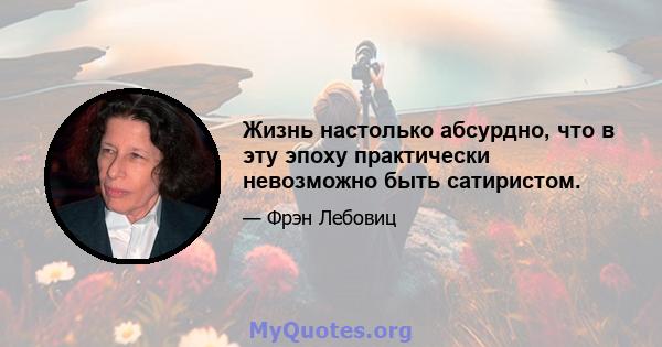 Жизнь настолько абсурдно, что в эту эпоху практически невозможно быть сатиристом.