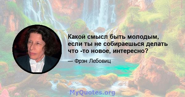 Какой смысл быть молодым, если ты не собираешься делать что -то новое, интересно?