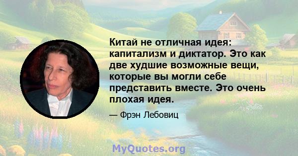 Китай не отличная идея: капитализм и диктатор. Это как две худшие возможные вещи, которые вы могли себе представить вместе. Это очень плохая идея.