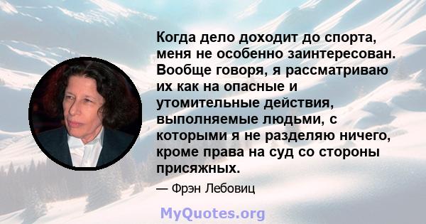 Когда дело доходит до спорта, меня не особенно заинтересован. Вообще говоря, я рассматриваю их как на опасные и утомительные действия, выполняемые людьми, с которыми я не разделяю ничего, кроме права на суд со стороны