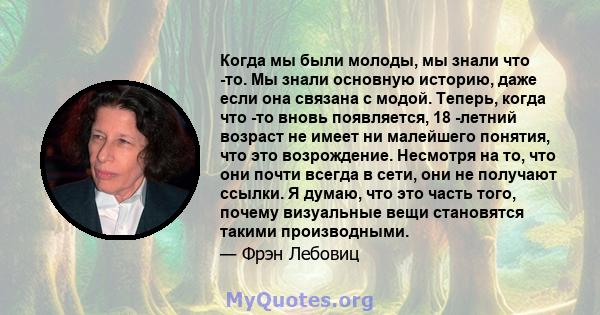 Когда мы были молоды, мы знали что -то. Мы знали основную историю, даже если она связана с модой. Теперь, когда что -то вновь появляется, 18 -летний возраст не имеет ни малейшего понятия, что это возрождение. Несмотря