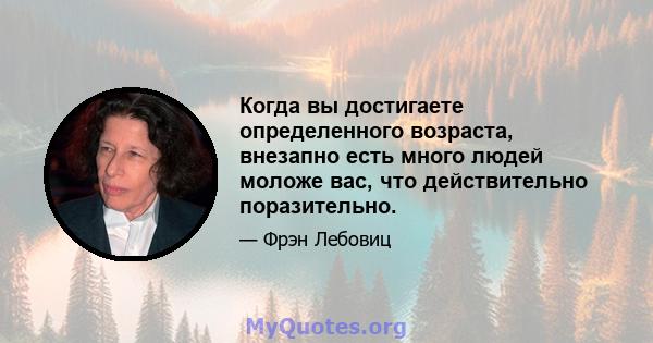 Когда вы достигаете определенного возраста, внезапно есть много людей моложе вас, что действительно поразительно.