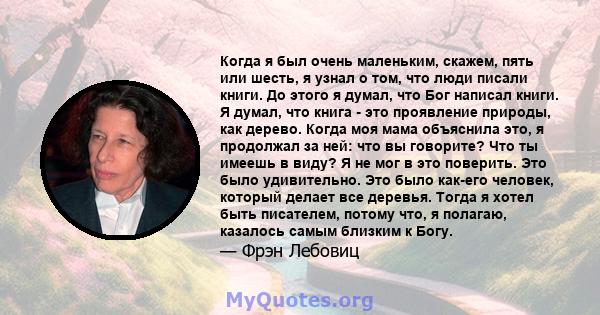 Когда я был очень маленьким, скажем, пять или шесть, я узнал о том, что люди писали книги. До этого я думал, что Бог написал книги. Я думал, что книга - это проявление природы, как дерево. Когда моя мама объяснила это,