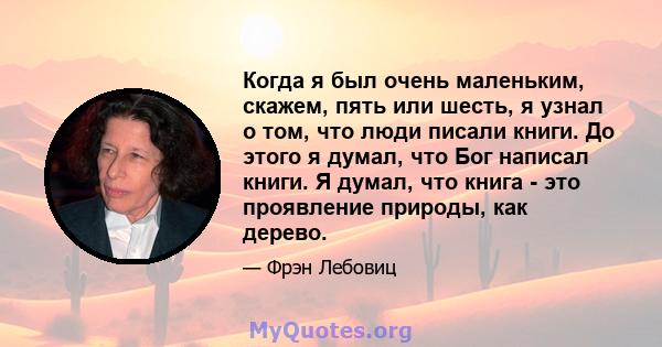 Когда я был очень маленьким, скажем, пять или шесть, я узнал о том, что люди писали книги. До этого я думал, что Бог написал книги. Я думал, что книга - это проявление природы, как дерево.