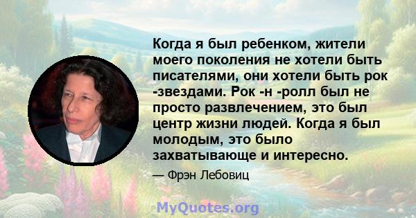 Когда я был ребенком, жители моего поколения не хотели быть писателями, они хотели быть рок -звездами. Рок -н -ролл был не просто развлечением, это был центр жизни людей. Когда я был молодым, это было захватывающе и