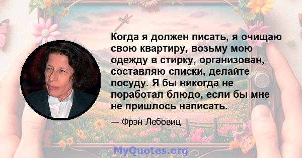 Когда я должен писать, я очищаю свою квартиру, возьму мою одежду в стирку, организован, составляю списки, делайте посуду. Я бы никогда не поработал блюдо, если бы мне не пришлось написать.