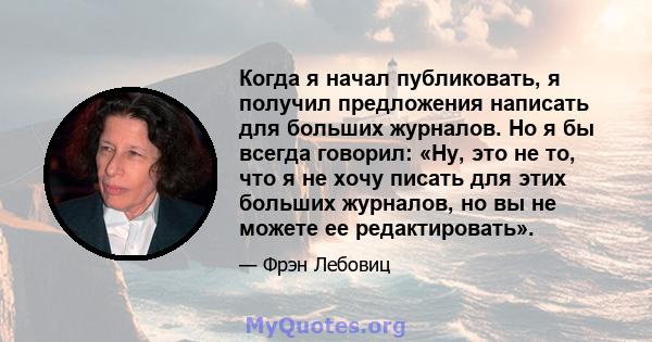 Когда я начал публиковать, я получил предложения написать для больших журналов. Но я бы всегда говорил: «Ну, это не то, что я не хочу писать для этих больших журналов, но вы не можете ее редактировать».