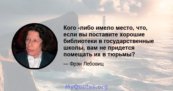 Кого -либо имело место, что, если вы поставите хорошие библиотеки в государственные школы, вам не придется помещать их в тюрьмы?