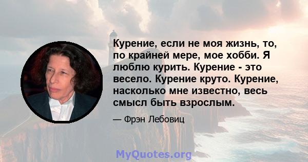 Курение, если не моя жизнь, то, по крайней мере, мое хобби. Я люблю курить. Курение - это весело. Курение круто. Курение, насколько мне известно, весь смысл быть взрослым.