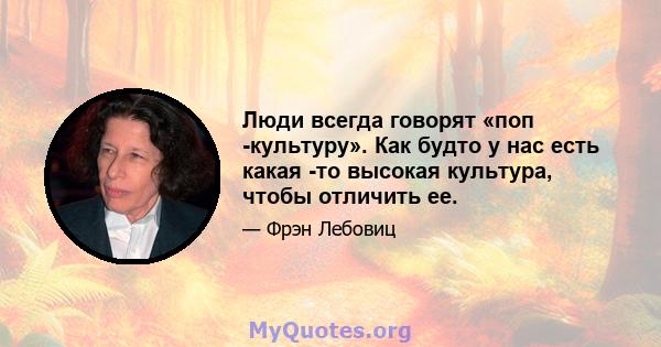 Люди всегда говорят «поп -культуру». Как будто у нас есть какая -то высокая культура, чтобы отличить ее.