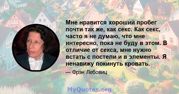 Мне нравится хороший пробег почти так же, как секс. Как секс, часто я не думаю, что мне интересно, пока не буду в этом. В отличие от секса, мне нужно встать с постели и в элементы. Я ненавижу покинуть кровать.