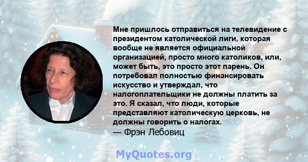 Мне пришлось отправиться на телевидение с президентом католической лиги, которая вообще не является официальной организацией, просто много католиков, или, может быть, это просто этот парень. Он потребовал полностью