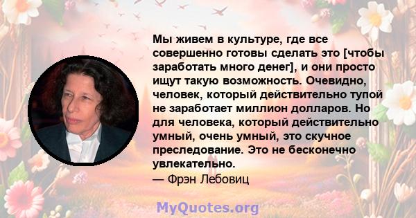 Мы живем в культуре, где все совершенно готовы сделать это [чтобы заработать много денег], и они просто ищут такую ​​возможность. Очевидно, человек, который действительно тупой не заработает миллион долларов. Но для