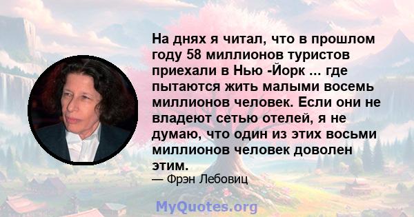 На днях я читал, что в прошлом году 58 миллионов туристов приехали в Нью -Йорк ... где пытаются жить малыми восемь миллионов человек. Если они не владеют сетью отелей, я не думаю, что один из этих восьми миллионов