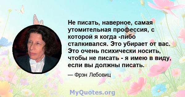 Не писать, наверное, самая утомительная профессия, с которой я когда -либо сталкивался. Это убирает от вас. Это очень психически носить, чтобы не писать - я имею в виду, если вы должны писать.