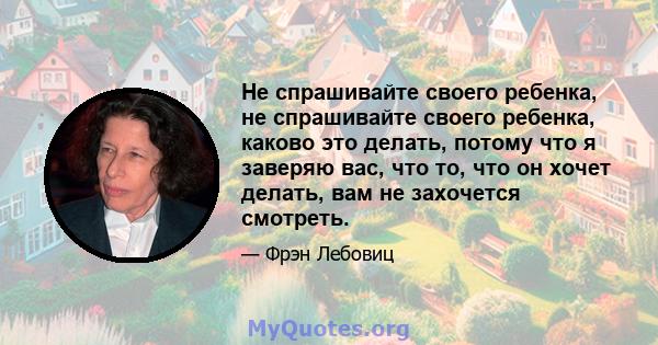 Не спрашивайте своего ребенка, не спрашивайте своего ребенка, каково это делать, потому что я заверяю вас, что то, что он хочет делать, вам не захочется смотреть.