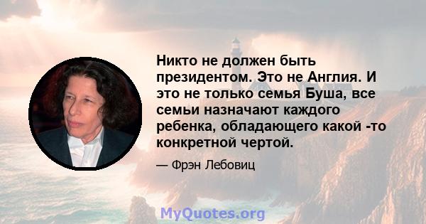 Никто не должен быть президентом. Это не Англия. И это не только семья Буша, все семьи назначают каждого ребенка, обладающего какой -то конкретной чертой.