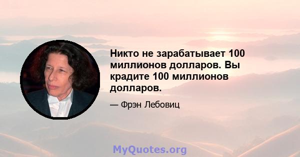 Никто не зарабатывает 100 миллионов долларов. Вы крадите 100 миллионов долларов.