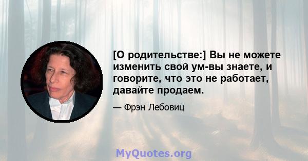 [О родительстве:] Вы не можете изменить свой ум-вы знаете, и говорите, что это не работает, давайте продаем.