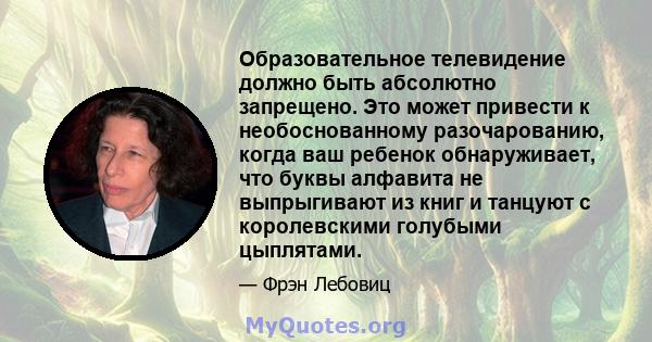 Образовательное телевидение должно быть абсолютно запрещено. Это может привести к необоснованному разочарованию, когда ваш ребенок обнаруживает, что буквы алфавита не выпрыгивают из книг и танцуют с королевскими