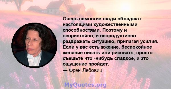 Очень немногие люди обладают настоящими художественными способностями. Поэтому и непристойно, и непродуктивно раздражать ситуацию, прилагая усилия. Если у вас есть жжение, беспокойное желание писать или рисовать, просто 