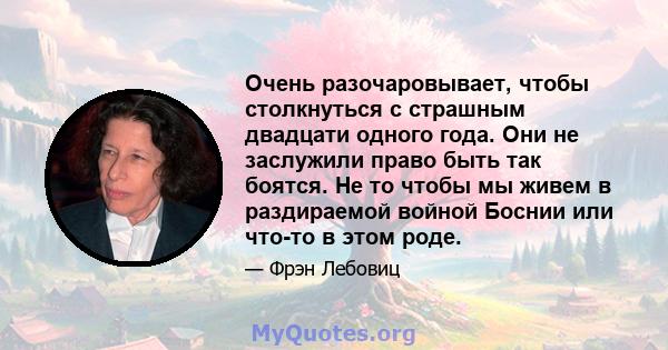 Очень разочаровывает, чтобы столкнуться с страшным двадцати одного года. Они не заслужили право быть так боятся. Не то чтобы мы живем в раздираемой войной Боснии или что-то в этом роде.