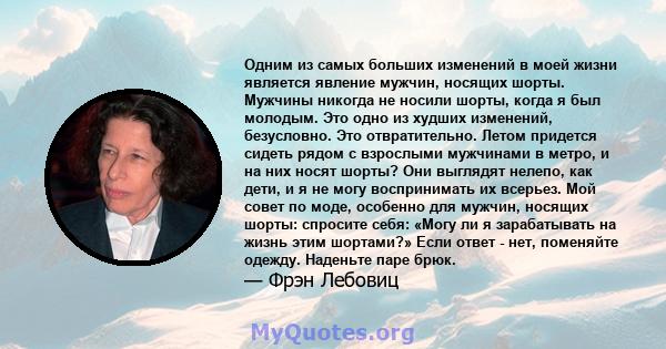 Одним из самых больших изменений в моей жизни является явление мужчин, носящих шорты. Мужчины никогда не носили шорты, когда я был молодым. Это одно из худших изменений, безусловно. Это отвратительно. Летом придется