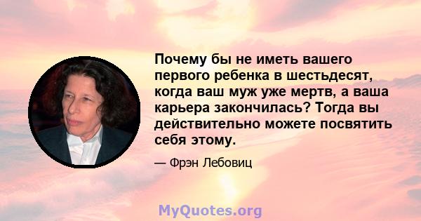 Почему бы не иметь вашего первого ребенка в шестьдесят, когда ваш муж уже мертв, а ваша карьера закончилась? Тогда вы действительно можете посвятить себя этому.