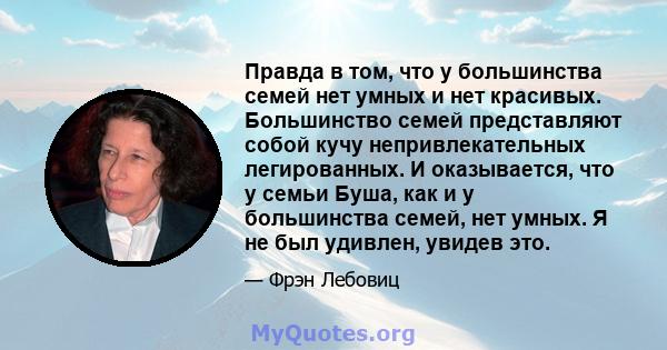 Правда в том, что у большинства семей нет умных и нет красивых. Большинство семей представляют собой кучу непривлекательных легированных. И оказывается, что у семьи Буша, как и у большинства семей, нет умных. Я не был