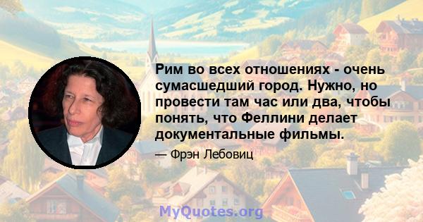 Рим во всех отношениях - очень сумасшедший город. Нужно, но провести там час или два, чтобы понять, что Феллини делает документальные фильмы.