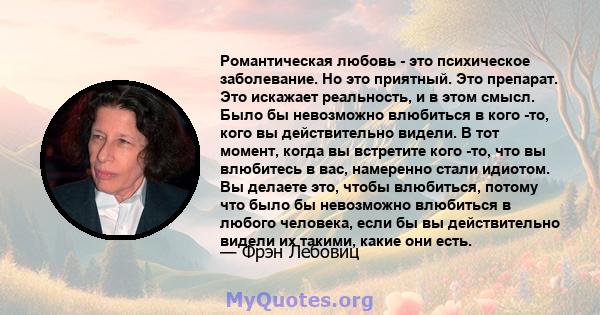 Романтическая любовь - это психическое заболевание. Но это приятный. Это препарат. Это искажает реальность, и в этом смысл. Было бы невозможно влюбиться в кого -то, кого вы действительно видели. В тот момент, когда вы