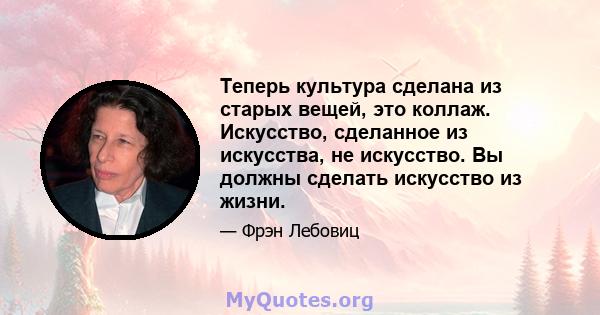 Теперь культура сделана из старых вещей, это коллаж. Искусство, сделанное из искусства, не искусство. Вы должны сделать искусство из жизни.