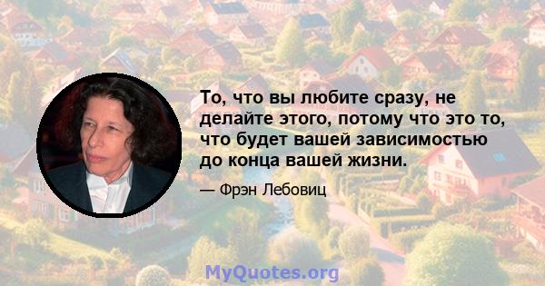 То, что вы любите сразу, не делайте этого, потому что это то, что будет вашей зависимостью до конца вашей жизни.