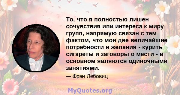 То, что я полностью лишен сочувствия или интереса к миру групп, напрямую связан с тем фактом, что мои две величайшие потребности и желания - курить сигареты и заговоры о мести - в основном являются одиночными занятиями.