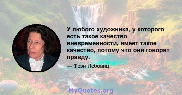 У любого художника, у которого есть такое качество вневременности, имеет такое качество, потому что они говорят правду.