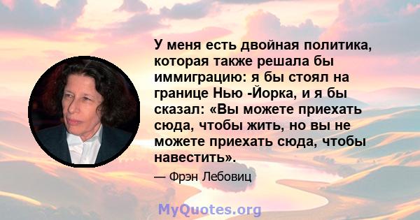 У меня есть двойная политика, которая также решала бы иммиграцию: я бы стоял на границе Нью -Йорка, и я бы сказал: «Вы можете приехать сюда, чтобы жить, но вы не можете приехать сюда, чтобы навестить».