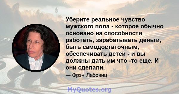 Уберите реальное чувство мужского пола - которое обычно основано на способности работать, зарабатывать деньги, быть самодостаточным, обеспечивать детей - и вы должны дать им что -то еще. И они сделали.