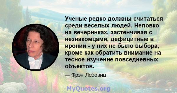 Ученые редко должны считаться среди веселых людей. Неловко на вечеринках, застенчивая с незнакомцами, дефицитные в иронии - у них не было выбора, кроме как обратить внимание на тесное изучение повседневных объектов.