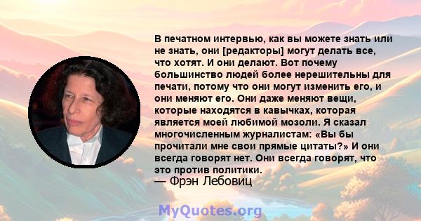 В печатном интервью, как вы можете знать или не знать, они [редакторы] могут делать все, что хотят. И они делают. Вот почему большинство людей более нерешительны для печати, потому что они могут изменить его, и они