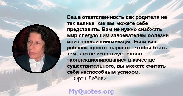 Ваша ответственность как родителя не так велика, как вы можете себе представить. Вам не нужно снабжать мир следующим завоевателем болезни или главной кинозвезды. Если ваш ребенок просто вырастет, чтобы быть тем, кто не