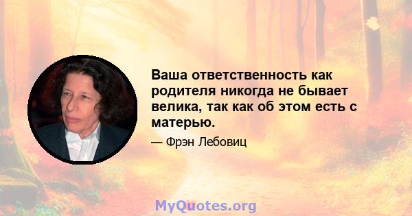 Ваша ответственность как родителя никогда не бывает велика, так как об этом есть с матерью.