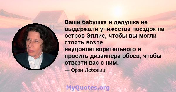 Ваши бабушка и дедушка не выдержали унижества поездок на остров Эллис, чтобы вы могли стоять возле неудовлетворительного и просить дизайнера обоев, чтобы отвезти вас с ним.